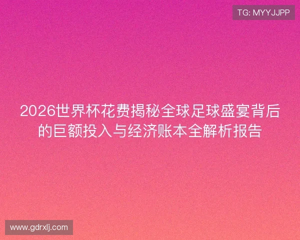 2026世界杯花费揭秘全球足球盛宴背后的巨额投入与经济账本全解析报告